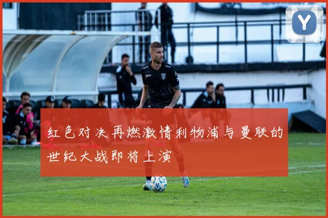 红色对决再燃激情利物浦与曼联的世纪大战即将上演