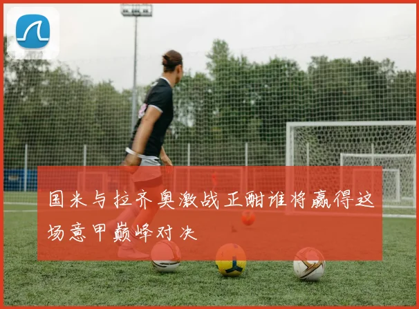 国米与拉齐奥激战正酣谁将赢得这场意甲巅峰对决