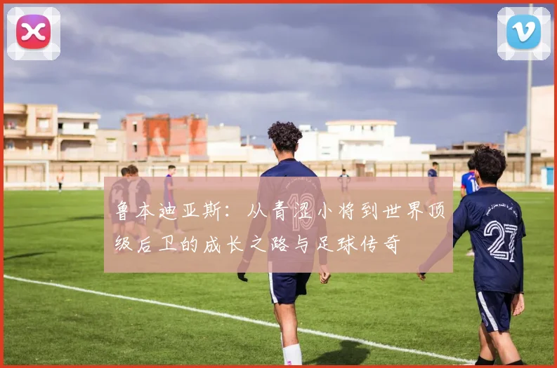 鲁本迪亚斯：从青涩小将到世界顶级后卫的成长之路与足球传奇