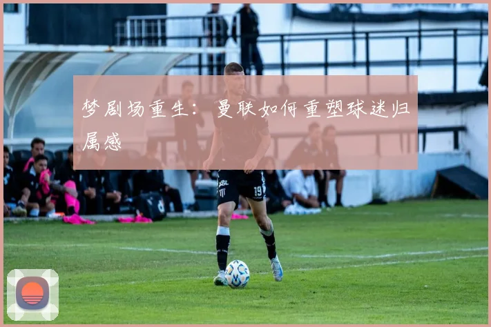 梦剧场重生：曼联如何重塑球迷归属感