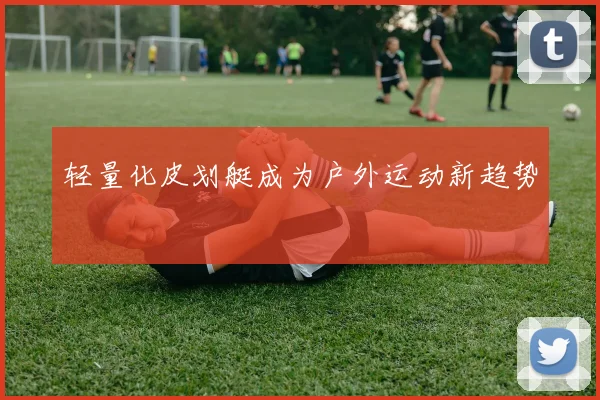 轻量化皮划艇成为户外运动新趋势